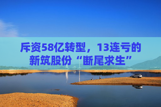 斥资58亿转型，13连亏的新筑股份“断尾求生”