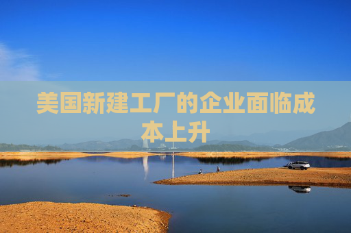 美国新建工厂的企业面临成本上升
