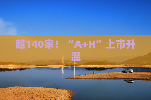 超140家！“A+H”上市升温
