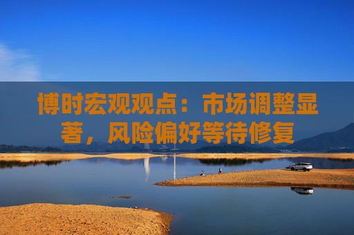 博时宏观观点：市场调整显著，风险偏好等待修复