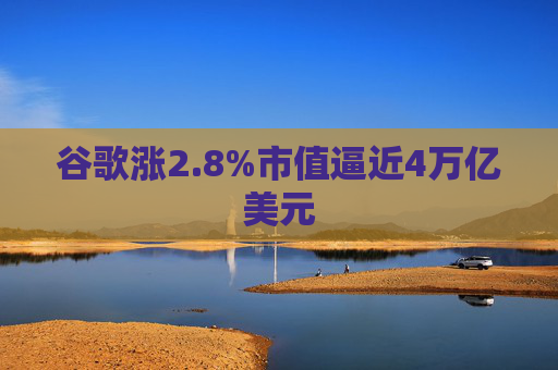 谷歌涨2.8%市值逼近4万亿美元