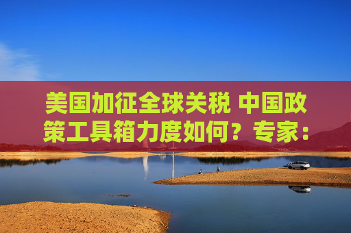 美国加征全球关税 中国政策工具箱力度如何？专家：手握3大底牌