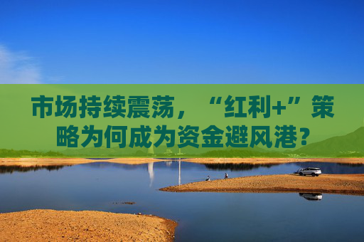 市场持续震荡，“红利+”策略为何成为资金避风港？