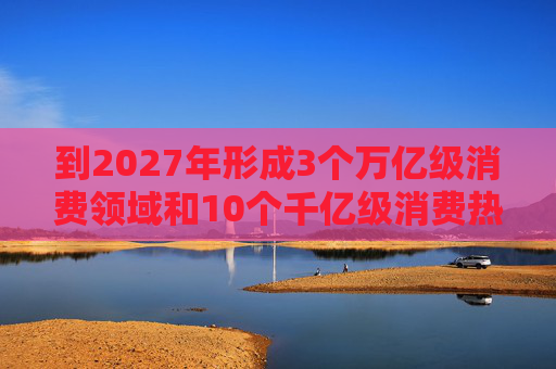 到2027年形成3个万亿级消费领域和10个千亿级消费热点
