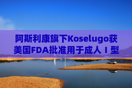 阿斯利康旗下Koselugo获美国FDA批准用于成人Ⅰ型神经纤维瘤病治疗