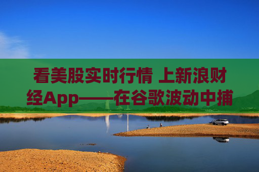 看美股实时行情 上新浪财经App——在谷歌波动中捕捉AI时代的确定性