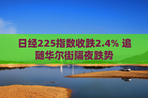 日经225指数收跌2.4% 追随华尔街隔夜跌势