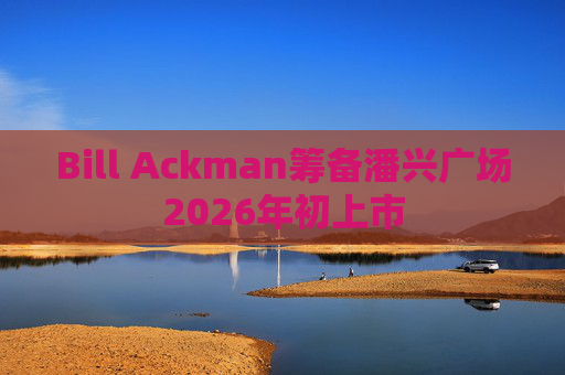 Bill Ackman筹备潘兴广场2026年初上市