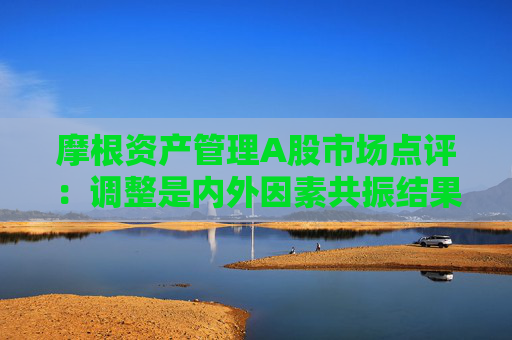 摩根资产管理A股市场点评：调整是内外因素共振结果 中长期视角下布局三类投资机会