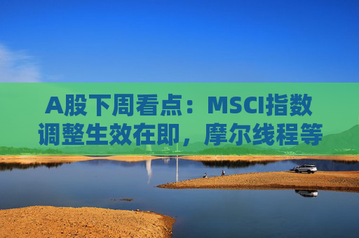 A股下周看点：MSCI指数调整生效在即，摩尔线程等将发行新股，汽车供应链等会议将召开