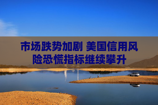 市场跌势加剧 美国信用风险恐慌指标继续攀升
