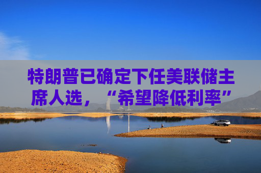 特朗普已确定下任美联储主席人选,“希望降低利率” 第1张 特朗普已确定下任美联储主席人选,“希望降低利率” 第1张