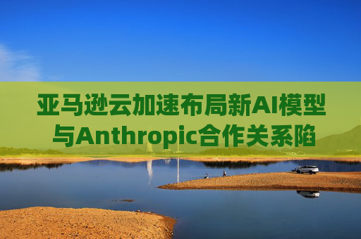 亚马逊云加速布局新AI模型 与Anthropic合作关系陷入复杂困局 第1张 亚马逊云加速布局新AI模型 与Anthropic合作关系陷入复杂困局 第1张