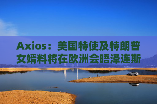 Axios：美国特使及特朗普女婿料将在欧洲会晤泽连斯基  第1张