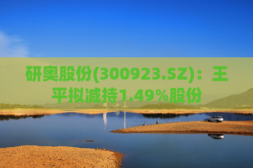 研奥股份(300923.SZ)：王平拟减持1.49%股份