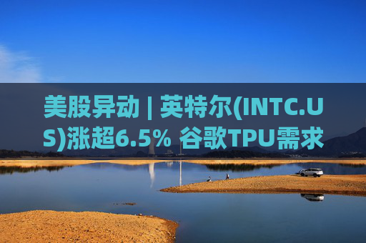 美股异动 | 英特尔(INTC.US)涨超6.5% 谷歌TPU需求扩张或利好其代工版图