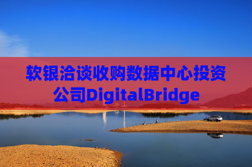 软银洽谈收购数据中心投资公司DigitalBridge