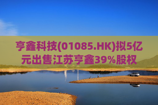 亨鑫科技(01085.HK)拟5亿元出售江苏亨鑫39%股权