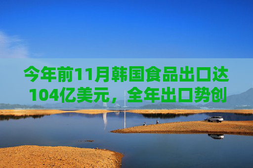 今年前11月韩国食品出口达104亿美元，全年出口势创历史新高  第1张