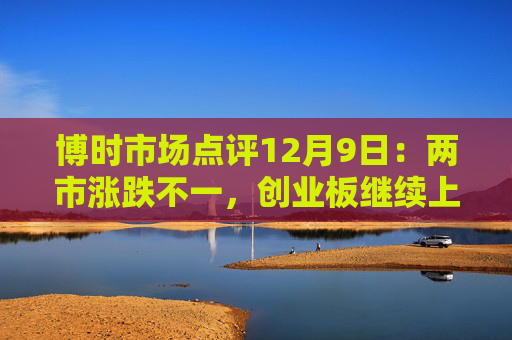 博时市场点评12月9日：两市涨跌不一，创业板继续上涨