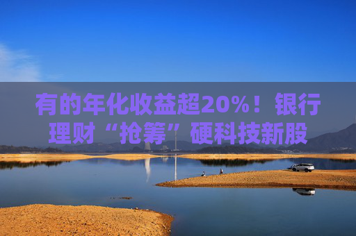 有的年化收益超20%！银行理财“抢筹”硬科技新股