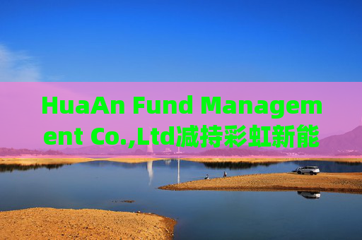 HuaAn Fund Management Co.,Ltd减持彩虹新能源(00438)5.5万股 每股作价2.12港元