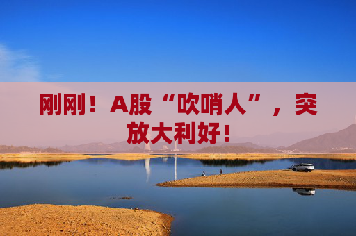 刚刚！A股“吹哨人”，突放大利好！
