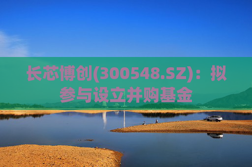长芯博创(300548.SZ)：拟参与设立并购基金