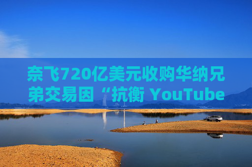 奈飞720亿美元收购华纳兄弟交易因“抗衡 YouTube”说辞遭质疑