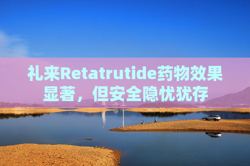礼来Retatrutide药物效果显著，但安全隐忧犹存