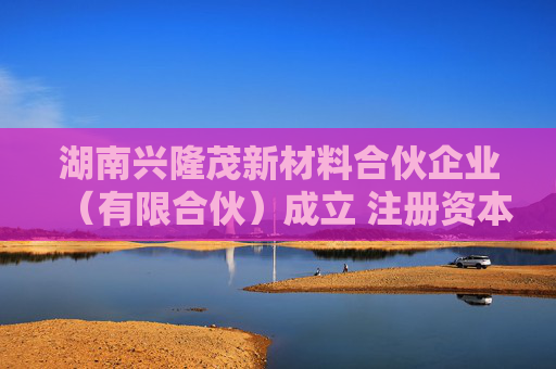 湖南兴隆茂新材料合伙企业（有限合伙）成立 注册资本200万人民币  第1张