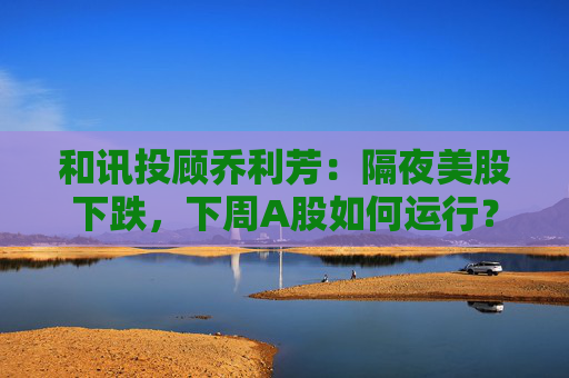 和讯投顾乔利芳：隔夜美股下跌，下周A股如何运行？