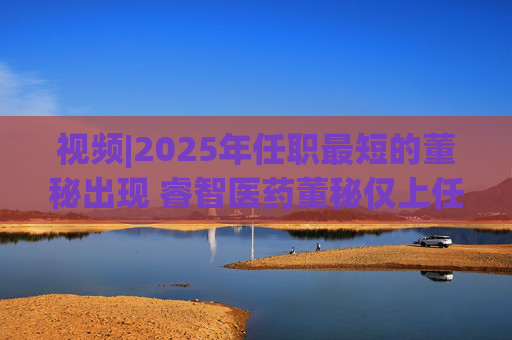 视频|2025年任职最短的董秘出现 睿智医药董秘仅上任11天