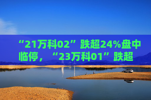 “21万科02”跌超24%盘中临停，“23万科01”跌超5%，“22万科04”跌超3%