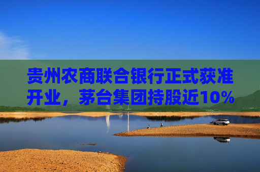 贵州农商联合银行正式获准开业，茅台集团持股近10%位列第三大股东