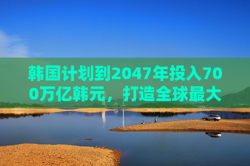 韩国计划到2047年投入700万亿韩元，打造全球最大芯片集群