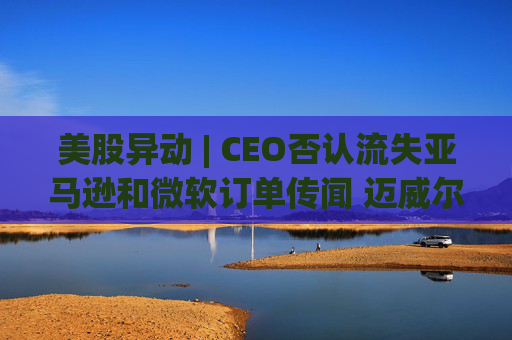 美股异动 | CEO否认流失亚马逊和微软订单传闻 迈威尔科技(MRVL.US)盘前上涨逾1.7%
