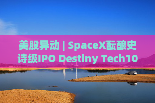 美股异动 | SpaceX酝酿史诗级IPO Destiny Tech100(DXYZ.US)涨近12%
