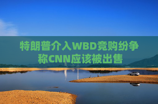 特朗普介入WBD竞购纷争 称CNN应该被出售  第1张
