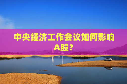 中央经济工作会议如何影响A股? 第1张 中央经济工作会议如何影响A股? 第1张