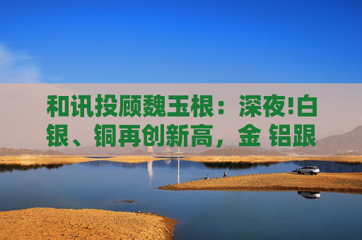 和讯投顾魏玉根：深夜!白银、铜再创新高，金 铝跟涨