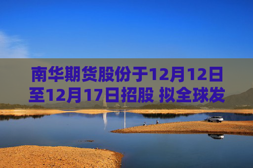 南华期货股份于12月12日至12月17日招股 拟全球发售1.08亿股H股