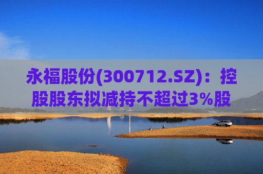 永福股份(300712.SZ)：控股股东拟减持不超过3%股份