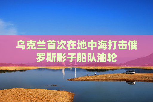 乌克兰首次在地中海打击俄罗斯影子船队油轮