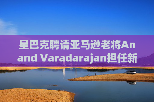 星巴克聘请亚马逊老将Anand Varadarajan担任新任首席技术官