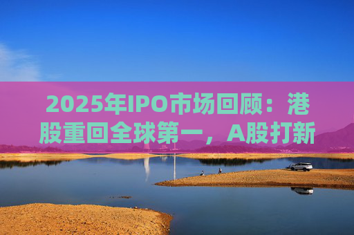 2025年IPO市场回顾：港股重回全球第一，A股打新收益创三年新高