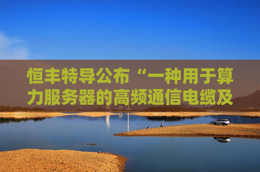恒丰特导公布“一种用于算力服务器的高频通信电缆及其制备方法”专利