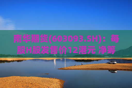 南华期货(603093.SH)：每股H股发售价12港元 净筹额约为12.03亿港元