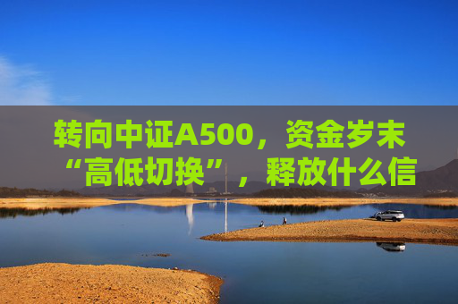 转向中证A500，资金岁末“高低切换”，释放什么信号？