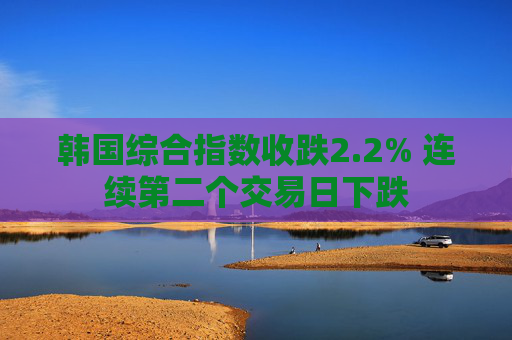 韩国综合指数收跌2.2% 连续第二个交易日下跌